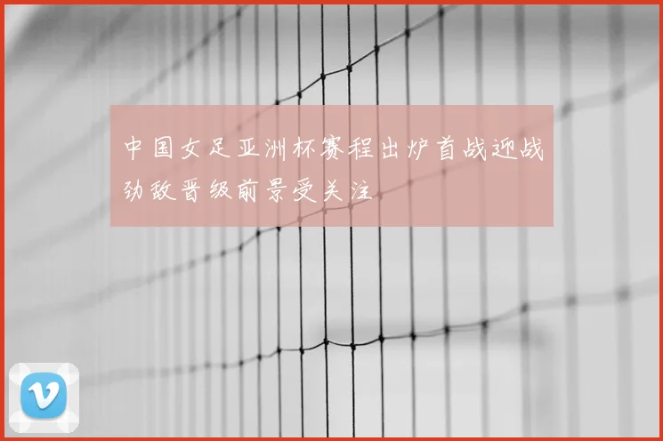 中国女足亚洲杯赛程出炉首战迎战劲敌晋级前景受关注