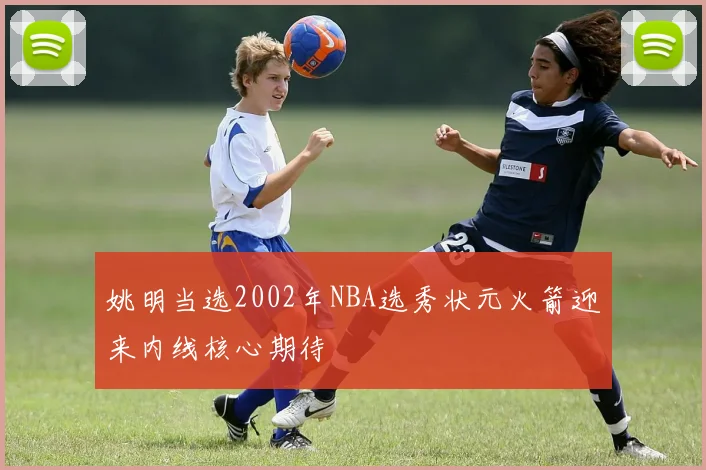 姚明当选2002年NBA选秀状元火箭迎来内线核心期待