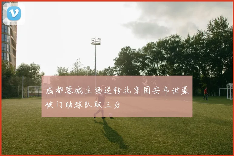 成都蓉城主场逆转北京国安韦世豪破门助球队取三分