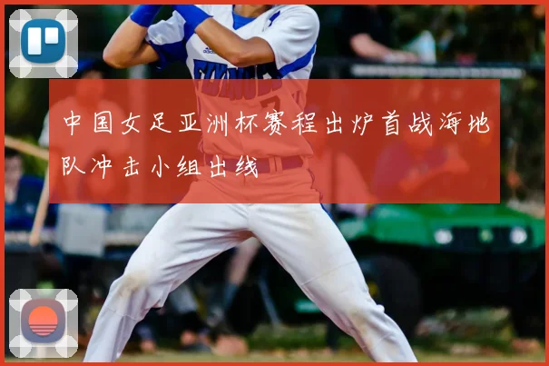中国女足亚洲杯赛程出炉首战海地队冲击小组出线