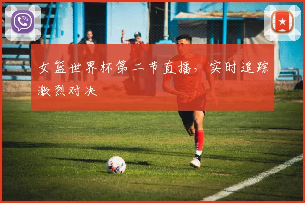 女篮世界杯第二节直播,实时追踪激烈对决